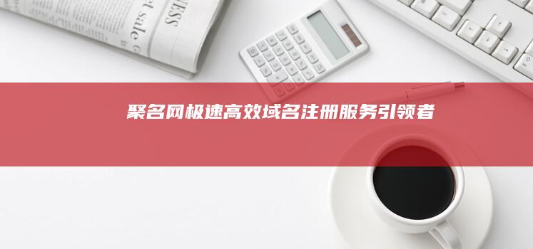 聚名网：极速高效域名注册服务引领者